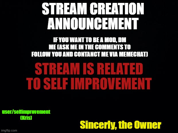 IMPORTANT!!!!11!1!!!!!!!!!!1!1!1 | STREAM CREATION ANNOUNCEMENT; IF YOU WANT TO BE A MOD, DM ME (ASK ME IN THE COMMENTS TO FOLLOW YOU AND CONTANCT ME VIA MEMECHAT); STREAM IS RELATED TO SELF IMPROVEMENT; user/selfimprovement (Kris); Sincerly, the Owner | image tagged in mod,freemod,invest | made w/ Imgflip meme maker