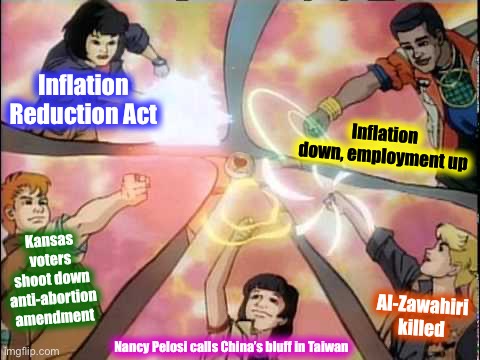 Democrats in array! | Inflation Reduction Act; Inflation down, employment up; Kansas voters shoot down anti-abortion amendment; Al-Zawahiri killed; Nancy Pelosi calls China’s bluff in Taiwan | image tagged in planeteers unite fixed textboxes,democrats,in,array,current events,democratic party | made w/ Imgflip meme maker