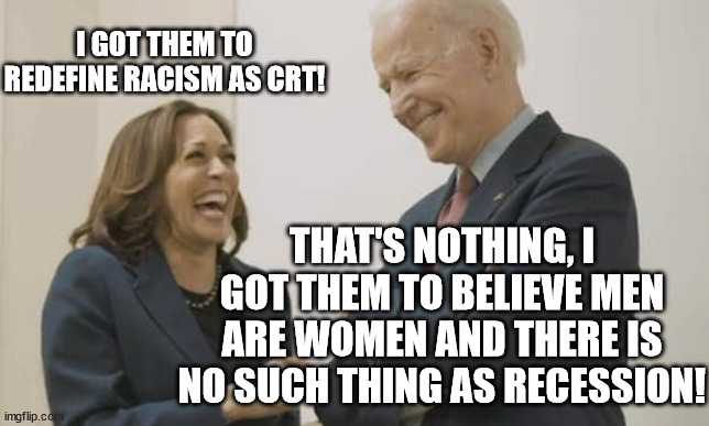 3 peas in a pod!  You have to give them credit for great team work!! | I GOT THEM TO REDEFINE RACISM AS CRT! THAT'S NOTHING, I GOT THEM TO BELIEVE MEN ARE WOMEN AND THERE IS NO SUCH THING AS RECESSION! | image tagged in biden harris laughing,crt,sleepy joe | made w/ Imgflip meme maker