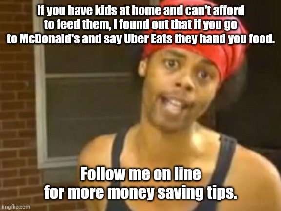 Live and learn. | If you have kids at home and can't afford to feed them, I found out that if you go to McDonald's and say Uber Eats they hand you food. Follow me on line for more money saving tips. | image tagged in memes,hide yo kids hide yo wife,funny | made w/ Imgflip meme maker