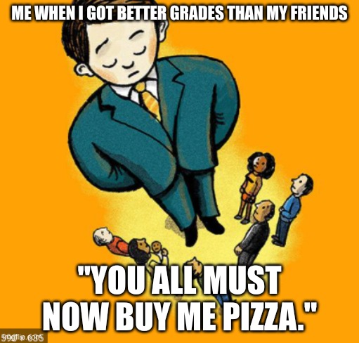 Me when... | ME WHEN I GOT BETTER GRADES THAN MY FRIENDS; "YOU ALL MUST NOW BUY ME PIZZA." | image tagged in funny memes | made w/ Imgflip meme maker