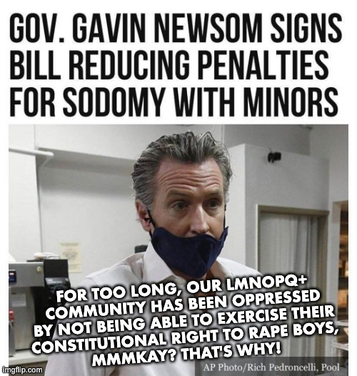 ...and I think to myself, what a wonderful world | FOR TOO LONG, OUR LMNOPQ+
COMMUNITY HAS BEEN OPPRESSED
BY NOT BEING ABLE TO EXERCISE THEIR
CONSTITUTIONAL RIGHT TO RAPE BOYS,
MMMKAY? THAT'S WHY! | image tagged in gavin newsom | made w/ Imgflip meme maker