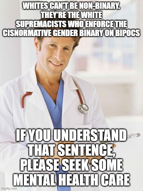 too much meaninglessness |  WHITES CAN'T BE NON-BINARY. THEY'RE THE WHITE SUPREMACISTS WHO ENFORCE THE CISNORMATIVE GENDER BINARY ON BIPOCS; IF YOU UNDERSTAND THAT SENTENCE, PLEASE SEEK SOME MENTAL HEALTH CARE | image tagged in doctor | made w/ Imgflip meme maker