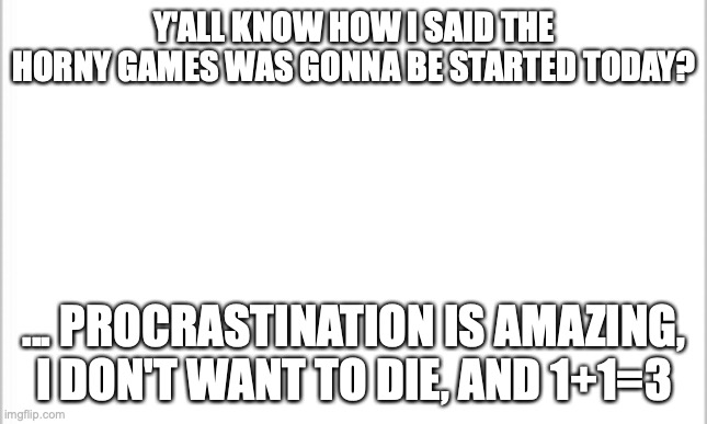 it might happen if I hurry | Y'ALL KNOW HOW I SAID THE HORNY GAMES WAS GONNA BE STARTED TODAY? ... PROCRASTINATION IS AMAZING, I DON'T WANT TO DIE, AND 1+1=3 | image tagged in white background | made w/ Imgflip meme maker