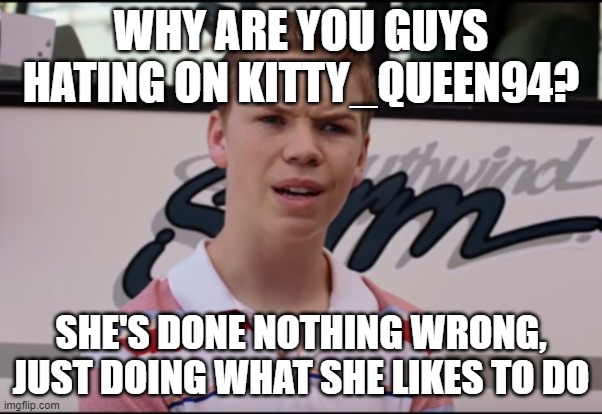 Yall need to be nice | WHY ARE YOU GUYS HATING ON KITTY_QUEEN94? SHE'S DONE NOTHING WRONG, JUST DOING WHAT SHE LIKES TO DO | image tagged in you guys are getting paid | made w/ Imgflip meme maker