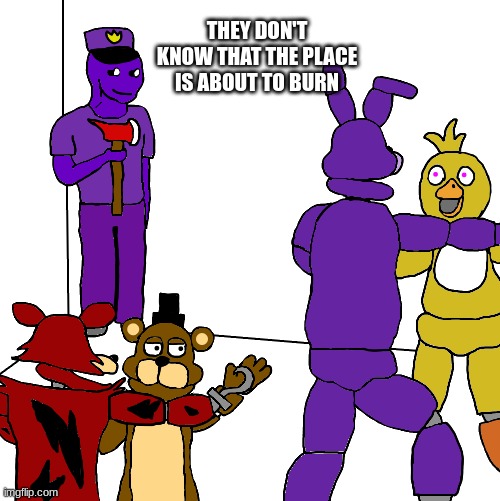oh no | THEY DON'T KNOW THAT THE PLACE IS ABOUT TO BURN | image tagged in fnaf,five nights at freddys,five nights at freddy's | made w/ Imgflip meme maker