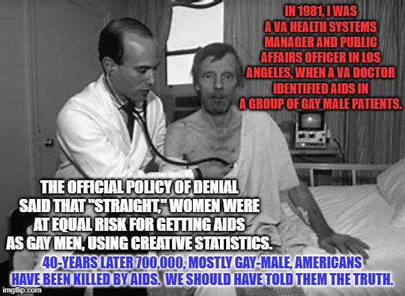 Denial, is denial, is denial. It is always wrong. | IN 1981, I WAS A VA HEALTH SYSTEMS MANAGER AND PUBLIC AFFAIRS OFFICER IN LOS ANGELES, WHEN A VA DOCTOR IDENTIFIED AIDS IN A GROUP OF GAY MALE PATIENTS. THE OFFICIAL POLICY OF DENIAL SAID THAT "STRAIGHT," WOMEN WERE AT EQUAL RISK FOR GETTING AIDS AS GAY MEN, USING CREATIVE STATISTICS. 40-YEARS LATER 700,000, MOSTLY GAY-MALE, AMERICANS HAVE BEEN KILLED BY AIDS.  WE SHOULD HAVE TOLD THEM THE TRUTH. | image tagged in politics | made w/ Imgflip meme maker