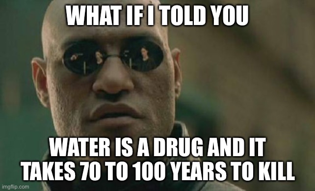 Matrix Morpheus |  WHAT IF I TOLD YOU; WATER IS A DRUG AND IT TAKES 70 TO 100 YEARS TO KILL | image tagged in memes,matrix morpheus | made w/ Imgflip meme maker