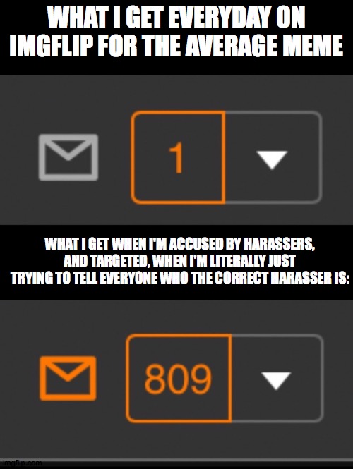 What abt you? | WHAT I GET EVERYDAY ON IMGFLIP FOR THE AVERAGE MEME; WHAT I GET WHEN I'M ACCUSED BY HARASSERS, AND TARGETED, WHEN I'M LITERALLY JUST TRYING TO TELL EVERYONE WHO THE CORRECT HARASSER IS: | image tagged in 1 notification vs 809 notifications with message | made w/ Imgflip meme maker