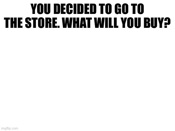 Blank White Template | YOU DECIDED TO GO TO THE STORE. WHAT WILL YOU BUY? | image tagged in blank white template | made w/ Imgflip meme maker