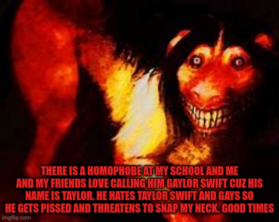 Smile dog | THERE IS A HOMOPHOBE AT MY SCHOOL AND ME AND MY FRIENDS LOVE CALLING HIM GAYLOR SWIFT CUZ HIS NAME IS TAYLOR. HE HATES TAYLOR SWIFT AND GAYS SO HE GETS PISSED AND THREATENS TO SNAP MY NECK. GOOD TIMES | image tagged in smile dog | made w/ Imgflip meme maker