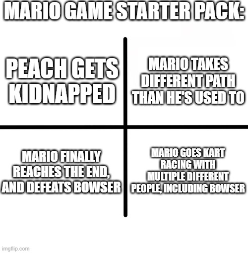 Blank Starter Pack Meme | MARIO GAME STARTER PACK:; MARIO TAKES DIFFERENT PATH THAN HE'S USED TO; PEACH GETS KIDNAPPED; MARIO FINALLY REACHES THE END, AND DEFEATS BOWSER; MARIO GOES KART RACING WITH MULTIPLE DIFFERENT PEOPLE, INCLUDING BOWSER | image tagged in memes,blank starter pack | made w/ Imgflip meme maker