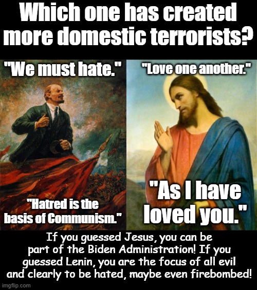 It all comes down to values. No one is perfect, but which values guide your flawed life? | Which one has created more domestic terrorists? "Love one another."; "We must hate."; "As I have loved you."; "Hatred is the basis of Communism."; If you guessed Jesus, you can be part of the Biden Administration! If you guessed Lenin, you are the focus of all evil and clearly to be hated, maybe even firebombed! | image tagged in lenin in the rostrum | made w/ Imgflip meme maker