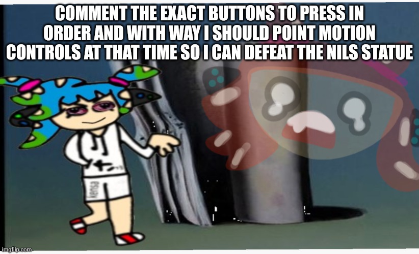 You guys are my only hope. Don't disappoint me | COMMENT THE EXACT BUTTONS TO PRESS IN ORDER AND WITH WAY I SHOULD POINT MOTION CONTROLS AT THAT TIME SO I CAN DEFEAT THE NILS STATUE | image tagged in zad vemo spatloon | made w/ Imgflip meme maker