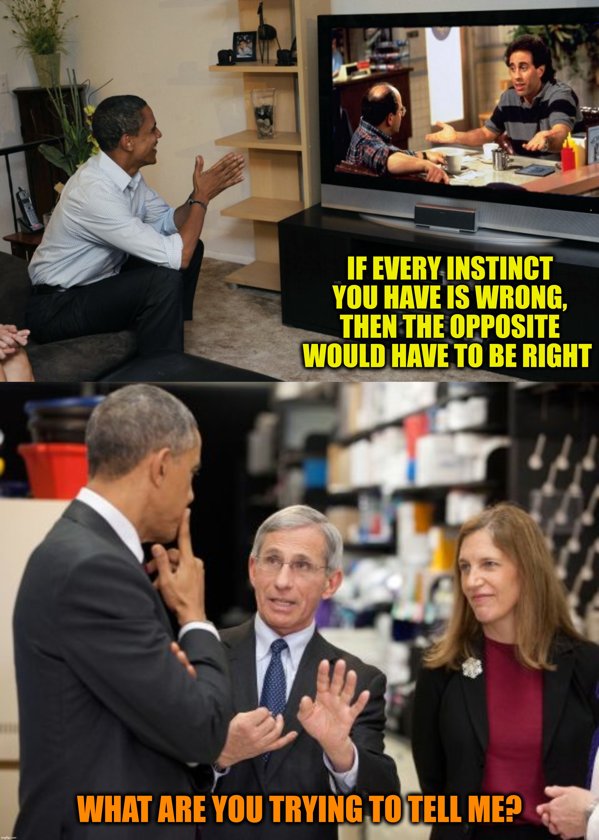 Bad Photoshop Sunday presents:  Tony is getting upset!  (The George Costanza of immunology) |  IF EVERY INSTINCT YOU HAVE IS WRONG, THEN THE OPPOSITE WOULD HAVE TO BE RIGHT; WHAT ARE YOU TRYING TO TELL ME? | image tagged in bad photoshop sunday,seinfeld,barack obama,anthony fauci,the opposite | made w/ Imgflip meme maker