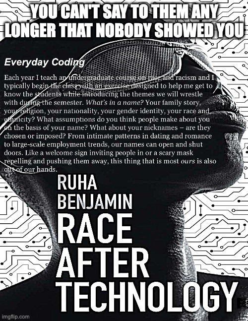 you can't say to them any longer that nobody showed you | YOU CAN'T SAY TO THEM ANY LONGER THAT NOBODY SHOWED YOU; Everyday Coding
Each year I teach an undergraduate course on race and racism and I typically begin the class with an exercise designed to help me get to know the students while introducing the themes we will wrestle with during the semester. What’s in a name? Your family story, your religion, your nationality, your gender identity, your race and ethnicity? What assumptions do you think people make about you on the basis of your name? What about your nicknames – are they chosen or imposed? From intimate patterns in dating and romance to large-scale employment trends, our names can open and shut doors. Like a welcome sign inviting people in or a scary mask repelling and pushing them away, this thing that is most ours is also out of our hands.

ruha benjamin
race after technology | image tagged in race after technology,ruha benjamin | made w/ Imgflip meme maker
