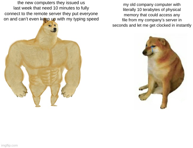 Buff Doge vs. Cheems Meme | the new computers they issued us last week that need 10 minutes to fully connect to the remote server they put everyone on and can’t even keep up with my typing speed; my old company computer with literally 10 terabytes of physical memory that could access any file from my company’s server in seconds and let me get clocked in instantly | image tagged in memes,buff doge vs cheems | made w/ Imgflip meme maker