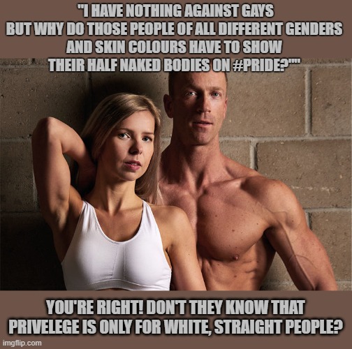 Should only white, straight people show their half naked bodies at outdoor events? | "I HAVE NOTHING AGAINST GAYS
BUT WHY DO THOSE PEOPLE OF ALL DIFFERENT GENDERS 
AND SKIN COLOURS HAVE TO SHOW 
THEIR HALF NAKED BODIES ON #PRIDE?""; YOU'RE RIGHT! DON'T THEY KNOW THAT PRIVELEGE IS ONLY FOR WHITE, STRAIGHT PEOPLE? | image tagged in white privilege,homophobia,naked,gay pride,pride month | made w/ Imgflip meme maker