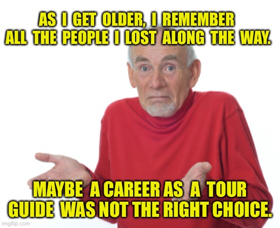 Old man | AS  I  GET  OLDER,  I  REMEMBER  ALL  THE  PEOPLE  I  LOST  ALONG  THE  WAY. MAYBE  A CAREER AS  A  TOUR GUIDE  WAS NOT THE RIGHT CHOICE. | image tagged in old man shrugging,remember those i lost,tour guide,not the best career,fun,funny | made w/ Imgflip meme maker