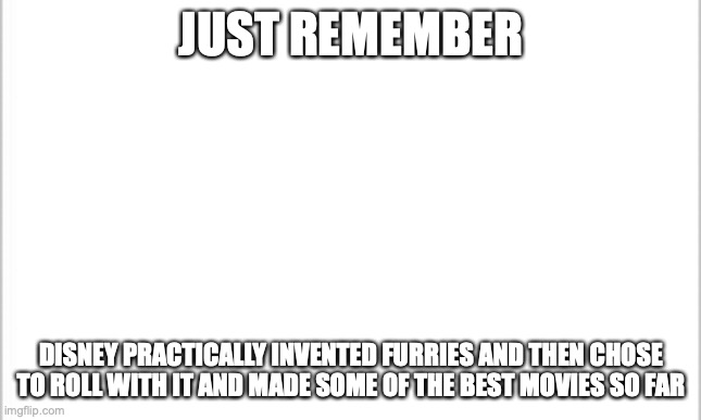 name a movie and it's probably one with a "furry" aspect incorporated into it | JUST REMEMBER; DISNEY PRACTICALLY INVENTED FURRIES AND THEN CHOSE TO ROLL WITH IT AND MADE SOME OF THE BEST MOVIES SO FAR | image tagged in white background | made w/ Imgflip meme maker