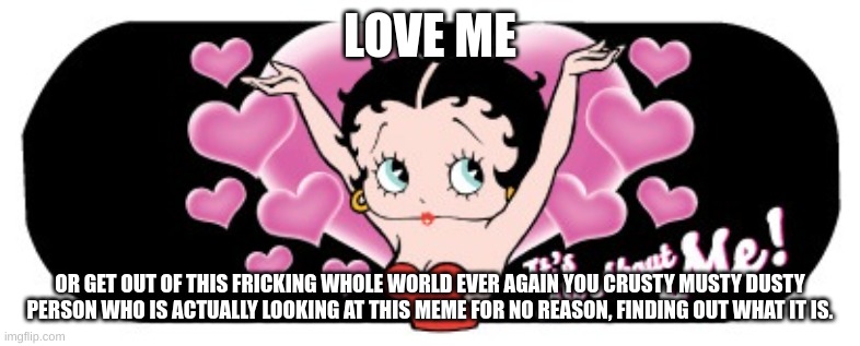 all about me but extended | LOVE ME; OR GET OUT OF THIS FRICKING WHOLE WORLD EVER AGAIN YOU CRUSTY MUSTY DUSTY PERSON WHO IS ACTUALLY LOOKING AT THIS MEME FOR NO REASON, FINDING OUT WHAT IT IS. | image tagged in barney will eat all of your delectable biscuits | made w/ Imgflip meme maker