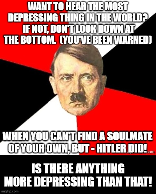 If Hitler Could, Sadly Doesn't Mean You Will... | WANT TO HEAR THE MOST DEPRESSING THING IN THE WORLD?  IF NOT, DON'T LOOK DOWN AT THE BOTTOM.  (YOU'VE BEEN WARNED); WHEN YOU CAN'T FIND A SOULMATE OF YOUR OWN, BUT - HITLER DID! IS THERE ANYTHING MORE DEPRESSING THAN THAT! | image tagged in advicehitler,memes,so true memes,reality,life sucks,depression | made w/ Imgflip meme maker