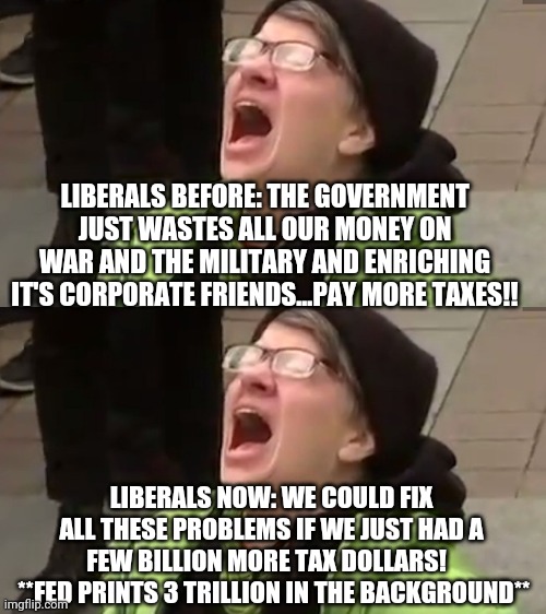 Different nonsense, identical stupidity | LIBERALS BEFORE: THE GOVERNMENT JUST WASTES ALL OUR MONEY ON WAR AND THE MILITARY AND ENRICHING IT'S CORPORATE FRIENDS...PAY MORE TAXES!! LIBERALS NOW: WE COULD FIX ALL THESE PROBLEMS IF WE JUST HAD A FEW BILLION MORE TAX DOLLARS!  
 **FED PRINTS 3 TRILLION IN THE BACKGROUND** | image tagged in screaming liberal | made w/ Imgflip meme maker