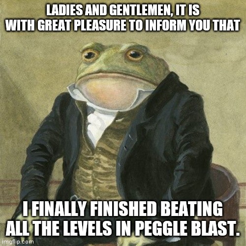 Gentlemen, it is with great pleasure to inform you that | LADIES AND GENTLEMEN, IT IS WITH GREAT PLEASURE TO INFORM YOU THAT; I FINALLY FINISHED BEATING ALL THE LEVELS IN PEGGLE BLAST. | image tagged in gentlemen it is with great pleasure to inform you that,gaming | made w/ Imgflip meme maker