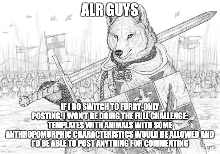 I would also make my own announcement temp sooner because I could no longer use the blank temp | ALR GUYS; IF I DO SWITCH TO FURRY-ONLY POSTING, I WON'T BE DOING THE FULL CHALLENGE:
TEMPLATES WITH ANIMALS WITH SOME ANTHROPOMORPHIC CHARACTERISTICS WOULD BE ALLOWED AND
I'D BE ABLE TO POST ANYTHING FOR COMMENTING | image tagged in fursader | made w/ Imgflip meme maker