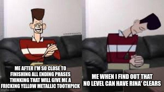 Zadddddd | ME AFTER I'M SO CLOSE TO FINISHING ALL ENDING PHASES THINKING THAT WILL GIVE ME A FRICKING YELLOW METALLIC TOOTHPICK; ME WHEN I FIND OUT THAT NO LEVEL CAN HAVE RINA' CLEARS | image tagged in my day be so fine then boom | made w/ Imgflip meme maker