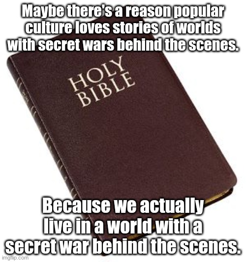 Holy Bible | Maybe there's a reason popular culture loves stories of worlds with secret wars behind the scenes. Because we actually live in a world with a secret war behind the scenes. | image tagged in holy bible | made w/ Imgflip meme maker