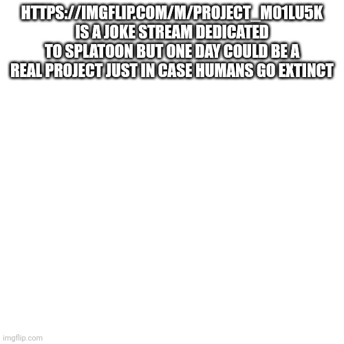 https://imgflip.com/m/Project_m01lu5k ( project mollusk ) | HTTPS://IMGFLIP.COM/M/PROJECT_M01LU5K IS A JOKE STREAM DEDICATED TO SPLATOON BUT ONE DAY COULD BE A REAL PROJECT JUST IN CASE HUMANS GO EXTINCT | image tagged in memes,blank transparent square | made w/ Imgflip meme maker