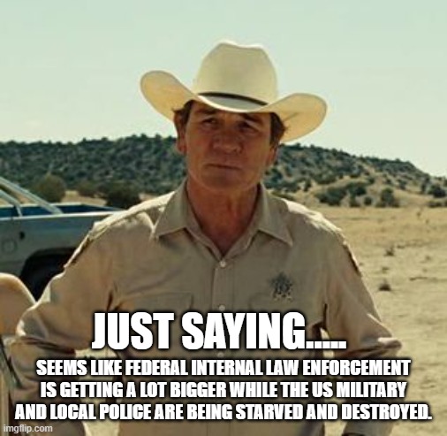 Tommy Lee Jones, No Country.. | JUST SAYING..... SEEMS LIKE FEDERAL INTERNAL LAW ENFORCEMENT IS GETTING A LOT BIGGER WHILE THE US MILITARY AND LOCAL POLICE ARE BEING STARVE | image tagged in tommy lee jones no country | made w/ Imgflip meme maker