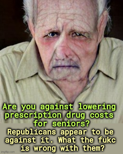 Republican politicians are total prisoners of Big Pharma. | Are you against lowering 
prescription drug costs 
for seniors? Republicans appear to be 
against it. What the fukc 
is wrong with them? | image tagged in prescription,drug,prices,lower,higher | made w/ Imgflip meme maker