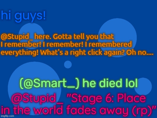 fake dementia roleplay | hi guys! @Stupid_ here. Gotta tell you that I remember! I remember! I remembered everything! What's a right click again? Oh no.... (@Smart_) he died lol; @Stupid_ "Stage 6: Place in the world fades away (rp)" | image tagged in stupid_official temp 1 | made w/ Imgflip meme maker