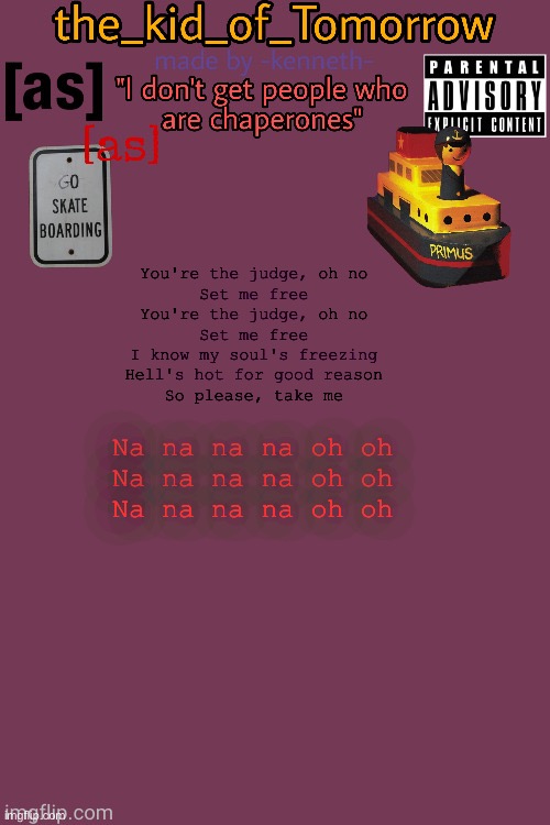 Your the judge, oh no. | You're the judge, oh no
Set me free
You're the judge, oh no
Set me free
I know my soul's freezing
Hell's hot for good reason
So please, take me; Na na na na oh oh
Na na na na oh oh
Na na na na oh oh | image tagged in the_kid_of_tomorrow s announcement template made by -kenneth- | made w/ Imgflip meme maker