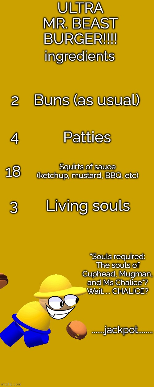 Those living souls....... | ULTRA MR. BEAST BURGER!!!! ingredients; 2; Buns (as usual); Patties; 4; 18; Squirts of sauce (ketchup, mustard, BBQ, etc); 3; Living souls; "Souls required: The souls of Cuphead, Mugman, and Ms Chalice"? Wait..... CHALICE? .......jackpot........ | image tagged in memes,cuphead,souls,dave and bambi,mr beast | made w/ Imgflip meme maker