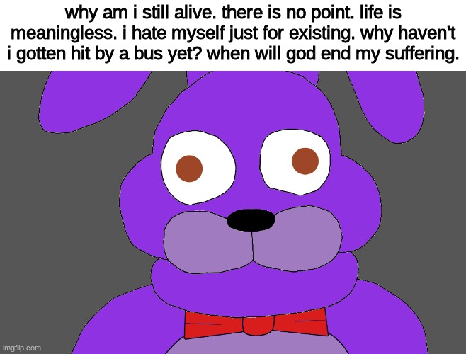 /j | why am i still alive. there is no point. life is meaningless. i hate myself just for existing. why haven't i gotten hit by a bus yet? when will god end my suffering. | image tagged in fnaf,five nights at freddys,five nights at freddy's | made w/ Imgflip meme maker