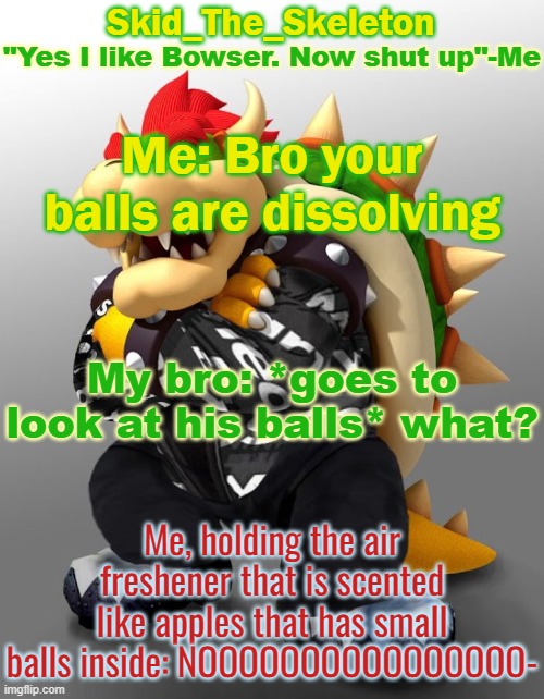 NOOOOOOOOOOOOOOOOOOOOOOOOOOOOOOOOOOOOOOOOOOOOO | Me: Bro your balls are dissolving; My bro: *goes to look at his balls* what? Me, holding the air freshener that is scented like apples that has small balls inside: NOOOOOOOOOOOOOOOO- | image tagged in skid/toof's drop bowser temp | made w/ Imgflip meme maker