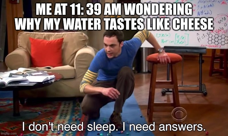 I don't need sleep I need answers | ME AT 11: 39 AM WONDERING WHY MY WATER TASTES LIKE CHEESE | image tagged in i don't need sleep i need answers | made w/ Imgflip meme maker