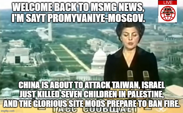 Dictator MSMG News | WELCOME BACK TO MSMG NEWS, I'M SAYT PROMYVANIYE-MOSGOV. CHINA IS ABOUT TO ATTACK TAIWAN, ISRAEL JUST KILLED SEVEN CHILDREN IN PALESTINE, AND THE GLORIOUS SITE MODS PREPARE TO BAN FIRE. | image tagged in dictator msmg news | made w/ Imgflip meme maker