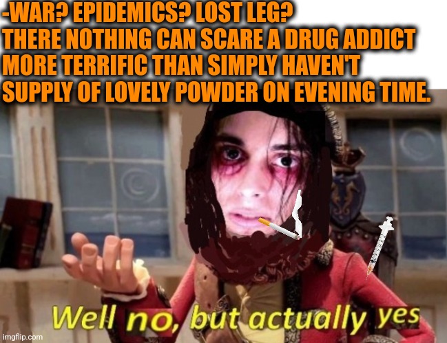 -Bro on leaving pain. |  -WAR? EPIDEMICS? LOST LEG? THERE NOTHING CAN SCARE A DRUG ADDICT MORE TERRIFIC THAN SIMPLY HAVEN'T SUPPLY OF LOVELY POWDER ON EVENING TIME. | image tagged in -drug not secretsy,heroin,first world problems,meme addict,it scares me,police chasing guy | made w/ Imgflip meme maker