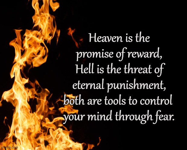 Paradise Found |  Heaven is the promise of reward,
Hell is the threat of eternal punishment,
both are tools to control 
your mind through fear. | image tagged in heaven,hell,paradise,reward,punish,fear | made w/ Imgflip meme maker