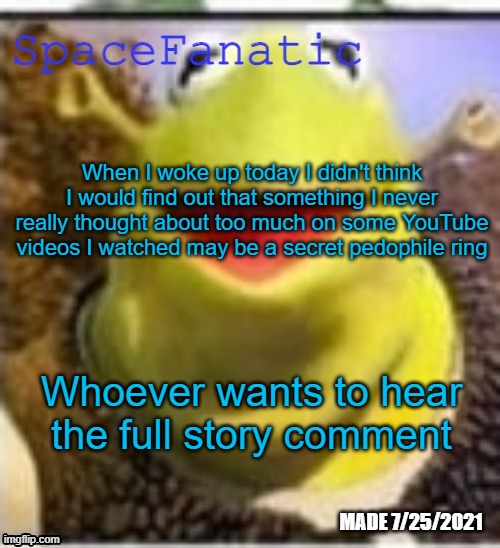 Ye Olde Announcements | When I woke up today I didn't think I would find out that something I never really thought about too much on some YouTube videos I watched may be a secret pedophile ring; Whoever wants to hear the full story comment | image tagged in spacefanatic announcement temp | made w/ Imgflip meme maker