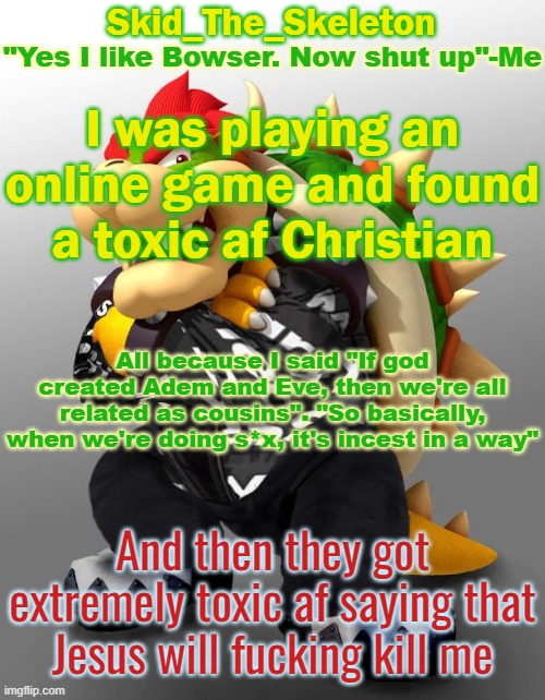 Also said I was going to hell when I'm already living in it | I was playing an online game and found a toxic af Christian; All because I said "If god created Adem and Eve, then we're all related as cousins". "So basically, when we're doing s*x, it's incest in a way"; And then they got extremely toxic af saying that Jesus will fucking kill me | image tagged in skid/toof's drop bowser temp | made w/ Imgflip meme maker