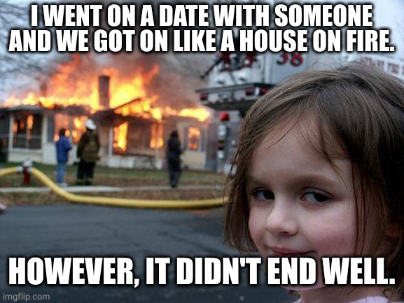 Get on like a house on fire |  I WENT ON A DATE WITH SOMEONE AND WE GOT ON LIKE A HOUSE ON FIRE. HOWEVER, IT DIDN'T END WELL. | image tagged in memes,disaster girl,house on fire,date,sayings | made w/ Imgflip meme maker