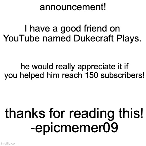 go to Dukecraft Plays YouTube channel! |  announcement! I have a good friend on YouTube named Dukecraft Plays. he would really appreciate it if you helped him reach 150 subscribers! thanks for reading this!
-epicmemer09 | image tagged in memes,blank transparent square | made w/ Imgflip meme maker