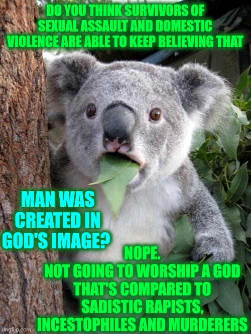 Man (male) Is The Most Disgusting, Vile, Sadistic, Ignorant, Self Gratifying Useless Creature in The Known Universe |  DO YOU THINK SURVIVORS OF SEXUAL ASSAULT AND DOMESTIC VIOLENCE ARE ABLE TO KEEP BELIEVING THAT; MAN WAS CREATED IN GOD'S IMAGE? NOPE.
NOT GOING TO WORSHIP A GOD THAT'S COMPARED TO SADISTIC RAPISTS, INCESTOPHILES AND MURDERERS | image tagged in memes,surprised koala,useless,special kind of stupid,man,men are horrible people | made w/ Imgflip meme maker