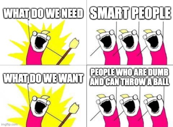 What Do We Want Meme | WHAT DO WE NEED SMART PEOPLE WHAT DO WE WANT PEOPLE WHO ARE DUMB AND CAN THROW A BALL | image tagged in memes,what do we want | made w/ Imgflip meme maker