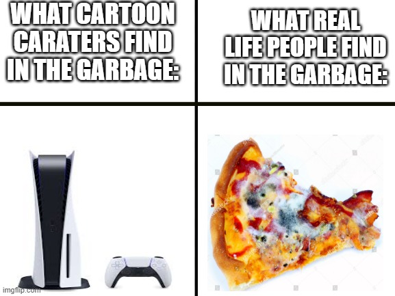 what you find in garbage | WHAT CARTOON CARATERS FIND IN THE GARBAGE:; WHAT REAL LIFE PEOPLE FIND IN THE GARBAGE: | image tagged in blank white template | made w/ Imgflip meme maker
